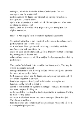 manager, which is the main point of this book: General
managers can be successful
participants in IS decisions without an extensive technical
background. General man-
agers who understand a basic set of IS concepts and who have
outstanding managerial
skills, such as those listed in Figure I-2, are ready for the
digital economy.
How To Participate in Information Systems Decisions
Technical wizardry is not required to become a knowledgeable
participant in the IS decisions
of a business. Managers need curiosity, creativity, and the
confidence to ask questions in
order to learn and understand. A solid framework that identifies
key management issues and
relates them to aspects of IS provides the background needed to
participate.
The goal of this book is to provide that framework. The way in
which managers use and
manage information is directly linked to business goals and the
business strategy that drive
both organizational and IS decisions. Aligning business and IS
decisions together is critical.
Business, organizational, and information strategies are
fundamentally linked in what is
called the Information Systems Strategy Triangle, discussed in
the next chapter. Failing to
understand this relationship is detrimental to a business. Failing
to plan for the conse-
quences in all three areas can cost a manager his or her job.
This book provides a
foundation for understanding business issues related to IS from
a managerial perspective.
 