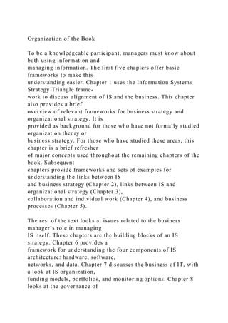 Organization of the Book
To be a knowledgeable participant, managers must know about
both using information and
managing information. The first five chapters offer basic
frameworks to make this
understanding easier. Chapter 1 uses the Information Systems
Strategy Triangle frame-
work to discuss alignment of IS and the business. This chapter
also provides a brief
overview of relevant frameworks for business strategy and
organizational strategy. It is
provided as background for those who have not formally studied
organization theory or
business strategy. For those who have studied these areas, this
chapter is a brief refresher
of major concepts used throughout the remaining chapters of the
book. Subsequent
chapters provide frameworks and sets of examples for
understanding the links between IS
and business strategy (Chapter 2), links between IS and
organizational strategy (Chapter 3),
collaboration and individual work (Chapter 4), and business
processes (Chapter 5).
The rest of the text looks at issues related to the business
manager’s role in managing
IS itself. These chapters are the building blocks of an IS
strategy. Chapter 6 provides a
framework for understanding the four components of IS
architecture: hardware, software,
networks, and data. Chapter 7 discusses the business of IT, with
a look at IS organization,
funding models, portfolios, and monitoring options. Chapter 8
looks at the governance of
 