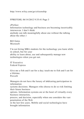 http://www.wiley.com/go/citizenship
FPREFXML 06/14/2012 9:35:41 Page 3
cPreface
Information technology and business are becoming inextricably
interwoven. I don’t think
anybody can talk meaningfully about one without the talking
about the other.1
Bill Gates
Microsoft
I’m not hiring MBA students for the technology you learn while
in school, but for your
ability to learn about, use and subsequently manage new
technologies when you get out.
IT Executive
Federal Express
Give me a fish and I eat for a day; teach me to fish and I eat for
a lifetime.
Proverb
Managers do not have the luxury of abdicating participation in
information
systems decisions. Managers who choose to do so risk limiting
their future business
options. Information systems are at the heart of virtually every
business interaction,
process, and decision, especially when one considers the vast
penetration of the Web
in the last few years. Mobile and social technologies have
brought information
 