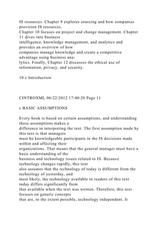 IS resources. Chapter 9 explores sourcing and how companies
provision IS resources.
Chapter 10 focuses on project and change management. Chapter
11 dives into business
intelligence, knowledge management, and analytics and
provides an overview of how
companies manage knowledge and create a competitive
advantage using business ana-
lytics. Finally, Chapter 12 discusses the ethical use of
information, privacy, and security.
10 c Introduction
CINTROXML 06/22/2012 17:40:20 Page 11
c BASIC ASSUMPTIONS
Every book is based on certain assumptions, and understanding
those assumptions makes a
difference in interpreting the text. The first assumption made by
this text is that managers
must be knowledgeable participants in the IS decisions made
within and affecting their
organizations. That means that the general manager must have a
basic understanding of the
business and technology issues related to IS. Because
technology changes rapidly, this text
also assumes that the technology of today is different from the
technology of yesterday, and
most likely, the technology available to readers of this text
today differs significantly from
that available when the text was written. Therefore, this text
focuses on generic concepts
that are, to the extent possible, technology independent. It
 