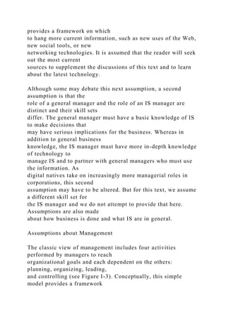 provides a framework on which
to hang more current information, such as new uses of the Web,
new social tools, or new
networking technologies. It is assumed that the reader will seek
out the most current
sources to supplement the discussions of this text and to learn
about the latest technology.
Although some may debate this next assumption, a second
assumption is that the
role of a general manager and the role of an IS manager are
distinct and their skill sets
differ. The general manager must have a basic knowledge of IS
to make decisions that
may have serious implications for the business. Whereas in
addition to general business
knowledge, the IS manager must have more in-depth knowledge
of technology to
manage IS and to partner with general managers who must use
the information. As
digital natives take on increasingly more managerial roles in
corporations, this second
assumption may have to be altered. But for this text, we assume
a different skill set for
the IS manager and we do not attempt to provide that here.
Assumptions are also made
about how business is done and what IS are in general.
Assumptions about Management
The classic view of management includes four activities
performed by managers to reach
organizational goals and each dependent on the others:
planning, organizing, leading,
and controlling (see Figure I-3). Conceptually, this simple
model provides a framework
 