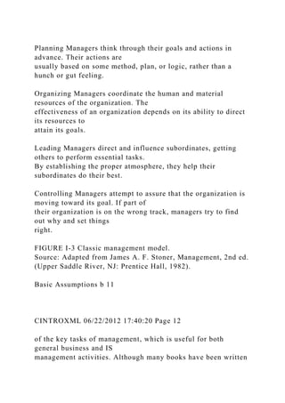Planning Managers think through their goals and actions in
advance. Their actions are
usually based on some method, plan, or logic, rather than a
hunch or gut feeling.
Organizing Managers coordinate the human and material
resources of the organization. The
effectiveness of an organization depends on its ability to direct
its resources to
attain its goals.
Leading Managers direct and influence subordinates, getting
others to perform essential tasks.
By establishing the proper atmosphere, they help their
subordinates do their best.
Controlling Managers attempt to assure that the organization is
moving toward its goal. If part of
their organization is on the wrong track, managers try to find
out why and set things
right.
FIGURE I-3 Classic management model.
Source: Adapted from James A. F. Stoner, Management, 2nd ed.
(Upper Saddle River, NJ: Prentice Hall, 1982).
Basic Assumptions b 11
CINTROXML 06/22/2012 17:40:20 Page 12
of the key tasks of management, which is useful for both
general business and IS
management activities. Although many books have been written
 
