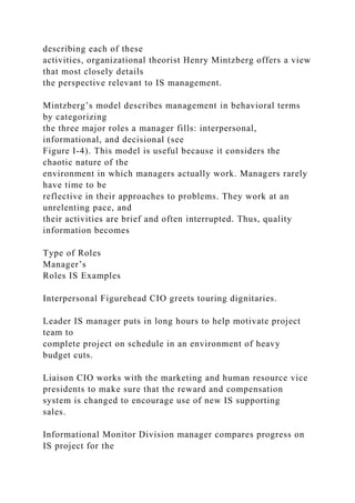 describing each of these
activities, organizational theorist Henry Mintzberg offers a view
that most closely details
the perspective relevant to IS management.
Mintzberg’s model describes management in behavioral terms
by categorizing
the three major roles a manager fills: interpersonal,
informational, and decisional (see
Figure I-4). This model is useful because it considers the
chaotic nature of the
environment in which managers actually work. Managers rarely
have time to be
reflective in their approaches to problems. They work at an
unrelenting pace, and
their activities are brief and often interrupted. Thus, quality
information becomes
Type of Roles
Manager’s
Roles IS Examples
Interpersonal Figurehead CIO greets touring dignitaries.
Leader IS manager puts in long hours to help motivate project
team to
complete project on schedule in an environment of heavy
budget cuts.
Liaison CIO works with the marketing and human resource vice
presidents to make sure that the reward and compensation
system is changed to encourage use of new IS supporting
sales.
Informational Monitor Division manager compares progress on
IS project for the
 