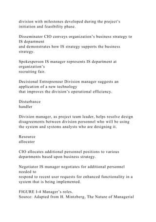division with milestones developed during the project’s
initiation and feasibility phase.
Disseminator CIO conveys organization’s business strategy to
IS department
and demonstrates how IS strategy supports the business
strategy.
Spokesperson IS manager represents IS department at
organization’s
recruiting fair.
Decisional Entrepreneur Division manager suggests an
application of a new technology
that improves the division’s operational efficiency.
Disturbance
handler
Division manager, as project team leader, helps resolve design
disagreements between division personnel who will be using
the system and systems analysts who are designing it.
Resource
allocator
CIO allocates additional personnel positions to various
departments based upon business strategy.
Negotiator IS manager negotiates for additional personnel
needed to
respond to recent user requests for enhanced functionality in a
system that is being implemented.
FIGURE I-4 Manager’s roles.
Source: Adapted from H. Mintzberg, The Nature of Managerial
 