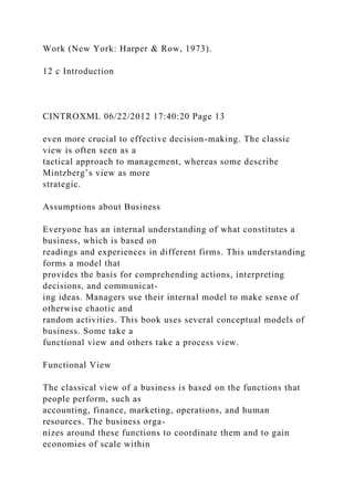 Work (New York: Harper & Row, 1973).
12 c Introduction
CINTROXML 06/22/2012 17:40:20 Page 13
even more crucial to effective decision-making. The classic
view is often seen as a
tactical approach to management, whereas some describe
Mintzberg’s view as more
strategic.
Assumptions about Business
Everyone has an internal understanding of what constitutes a
business, which is based on
readings and experiences in different firms. This understanding
forms a model that
provides the basis for comprehending actions, interpreting
decisions, and communicat-
ing ideas. Managers use their internal model to make sense of
otherwise chaotic and
random activities. This book uses several conceptual models of
business. Some take a
functional view and others take a process view.
Functional View
The classical view of a business is based on the functions that
people perform, such as
accounting, finance, marketing, operations, and human
resources. The business orga-
nizes around these functions to coordinate them and to gain
economies of scale within
 