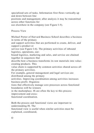 specialized sets of tasks. Information first flows vertically up
and down between line
positions and management; after analysis it may be transmitted
across other functions for
use elsewhere in the company (see Figure I-5).
Process View
Michael Porter of Harvard Business School describes a business
in terms of the primary
and support activities that are performed to create, deliver, and
support a product or
service (see Figure I-6). The primary activities of inbound
logistics, operations, out-
bound logistics, marketing and sales, and service are chained
together in sequences that
describe how a business transforms its raw materials into value-
creating products. This
value chain is supported by common activities shared across all
the primary activities.
For example, general management and legal services are
distributed among the primary
activities. Improving coordination among activities increases
business profit. Organiza-
tions that effectively manage core processes across functional
boundaries will be winners
in the marketplace. IS are often the key to this process
improvement and cross-
functional coordination.
Both the process and functional views are important to
understanding IS. The
functional view is useful when similar activities must be
explained, coordinated,
O
 