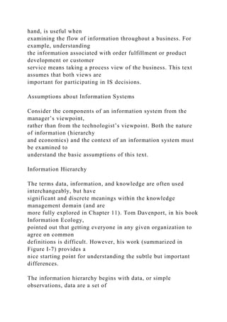 hand, is useful when
examining the flow of information throughout a business. For
example, understanding
the information associated with order fulfillment or product
development or customer
service means taking a process view of the business. This text
assumes that both views are
important for participating in IS decisions.
Assumptions about Information Systems
Consider the components of an information system from the
manager’s viewpoint,
rather than from the technologist’s viewpoint. Both the nature
of information (hierarchy
and economics) and the context of an information system must
be examined to
understand the basic assumptions of this text.
Information Hierarchy
The terms data, information, and knowledge are often used
interchangeably, but have
significant and discrete meanings within the knowledge
management domain (and are
more fully explored in Chapter 11). Tom Davenport, in his book
Information Ecology,
pointed out that getting everyone in any given organization to
agree on common
definitions is difficult. However, his work (summarized in
Figure I-7) provides a
nice starting point for understanding the subtle but important
differences.
The information hierarchy begins with data, or simple
observations, data are a set of
 