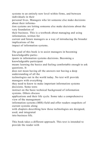 systems to an entirely new level within firms, and between
individuals in their
personal lives. Managers who let someone else make decisions
about their informa-
tion systems are letting someone else make decisions about the
very foundation of
their business. This is a textbook about managing and using
information, written for
current and future managers as a way of introducing the broader
implications of the
impact of information systems.
The goal of this book is to assist managers in becoming
knowledgeable partic-
ipants in information systems decisions. Becoming a
knowledgeable participant
means learning the basics and feeling comfortable enough to ask
questions. It
does not mean having all the answers nor having a deep
understanding of all the
technologies out in the world today. No text will provide
managers with everything
they need to know to make important information systems
decisions. Some texts
instruct on the basic technical background of information
systems. Others discuss
applications and their life cycle. Some take a comprehensive
view of the management
information systems (MIS) field and offer readers snapshots of
current systems along
with chapters describing how those technologies are designed,
used, and integrated
into business life.
This book takes a different approach. This text is intended to
provide the reader with
 