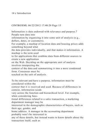 14 c Introduction
CINTROXML 06/22/2012 17:40:20 Page 15
Information is data endowed with relevance and purpose.7
People turn data into
information by organizing it into some unit of analysis (e.g.,
dollars, dates, or customers).
For example, a mashup of location data and housing prices adds
something beyond what
the data provides individually, and that makes it information. A
mashup is the term used
to for applications that combine data from different sources to
create a new application
on the Web. Deciding on the appropriate unit of analysis
involves interpreting the
context of the data and summarizing it into a more condensed
form. Consensus must be
reached on the unit of analysis.
To be relevant and have a purpose, information must be
considered within the
context that it is received and used. Because of differences in
context, information needs
vary across the function and hierarchical level. For example,
when considering func-
tional differences related to a sales transaction, a marketing
department manager may be
interested in the demographic characteristics of buyers, such as
their age, gender, and
home address. A manager in the accounting department
probably won’t be interested in
any of these details, but instead wants to know details about the
transaction itself, such as
 