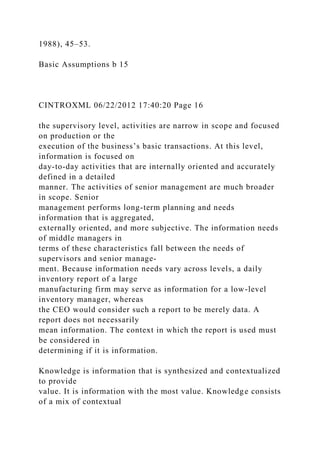 1988), 45–53.
Basic Assumptions b 15
CINTROXML 06/22/2012 17:40:20 Page 16
the supervisory level, activities are narrow in scope and focused
on production or the
execution of the business’s basic transactions. At this level,
information is focused on
day-to-day activities that are internally oriented and accurately
defined in a detailed
manner. The activities of senior management are much broader
in scope. Senior
management performs long-term planning and needs
information that is aggregated,
externally oriented, and more subjective. The information needs
of middle managers in
terms of these characteristics fall between the needs of
supervisors and senior manage-
ment. Because information needs vary across levels, a daily
inventory report of a large
manufacturing firm may serve as information for a low-level
inventory manager, whereas
the CEO would consider such a report to be merely data. A
report does not necessarily
mean information. The context in which the report is used must
be considered in
determining if it is information.
Knowledge is information that is synthesized and contextualized
to provide
value. It is information with the most value. Knowledge consists
of a mix of contextual
 
