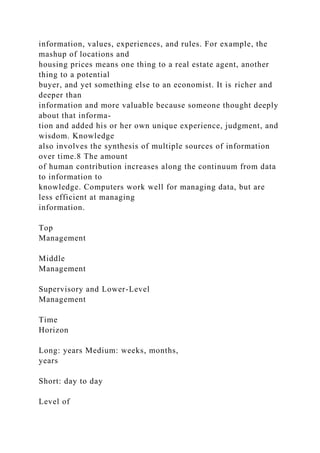 information, values, experiences, and rules. For example, the
mashup of locations and
housing prices means one thing to a real estate agent, another
thing to a potential
buyer, and yet something else to an economist. It is richer and
deeper than
information and more valuable because someone thought deeply
about that informa-
tion and added his or her own unique experience, judgment, and
wisdom. Knowledge
also involves the synthesis of multiple sources of information
over time.8 The amount
of human contribution increases along the continuum from data
to information to
knowledge. Computers work well for managing data, but are
less efficient at managing
information.
Top
Management
Middle
Management
Supervisory and Lower-Level
Management
Time
Horizon
Long: years Medium: weeks, months,
years
Short: day to day
Level of
 