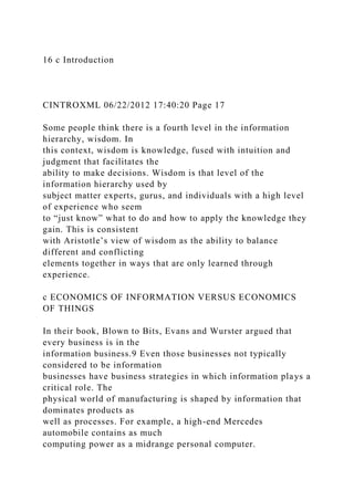 16 c Introduction
CINTROXML 06/22/2012 17:40:20 Page 17
Some people think there is a fourth level in the information
hierarchy, wisdom. In
this context, wisdom is knowledge, fused with intuition and
judgment that facilitates the
ability to make decisions. Wisdom is that level of the
information hierarchy used by
subject matter experts, gurus, and individuals with a high level
of experience who seem
to “just know” what to do and how to apply the knowledge they
gain. This is consistent
with Aristotle’s view of wisdom as the ability to balance
different and conflicting
elements together in ways that are only learned through
experience.
c ECONOMICS OF INFORMATION VERSUS ECONOMICS
OF THINGS
In their book, Blown to Bits, Evans and Wurster argued that
every business is in the
information business.9 Even those businesses not typically
considered to be information
businesses have business strategies in which information plays a
critical role. The
physical world of manufacturing is shaped by information that
dominates products as
well as processes. For example, a high-end Mercedes
automobile contains as much
computing power as a midrange personal computer.
 