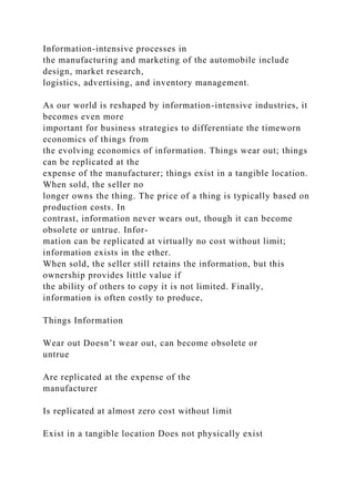 Information-intensive processes in
the manufacturing and marketing of the automobile include
design, market research,
logistics, advertising, and inventory management.
As our world is reshaped by information-intensive industries, it
becomes even more
important for business strategies to differentiate the timeworn
economics of things from
the evolving economics of information. Things wear out; things
can be replicated at the
expense of the manufacturer; things exist in a tangible location.
When sold, the seller no
longer owns the thing. The price of a thing is typically based on
production costs. In
contrast, information never wears out, though it can become
obsolete or untrue. Infor-
mation can be replicated at virtually no cost without limit;
information exists in the ether.
When sold, the seller still retains the information, but this
ownership provides little value if
the ability of others to copy it is not limited. Finally,
information is often costly to produce,
Things Information
Wear out Doesn’t wear out, can become obsolete or
untrue
Are replicated at the expense of the
manufacturer
Is replicated at almost zero cost without limit
Exist in a tangible location Does not physically exist
 