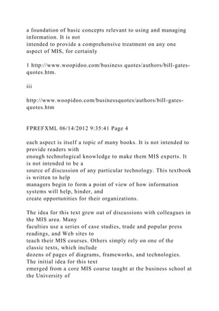 a foundation of basic concepts relevant to using and managing
information. It is not
intended to provide a comprehensive treatment on any one
aspect of MIS, for certainly
1 http://www.woopidoo.com/business quotes/authors/bill-gates-
quotes.htm.
iii
http://www.woopidoo.com/businessquotes/authors/bill-gates-
quotes.htm
FPREFXML 06/14/2012 9:35:41 Page 4
each aspect is itself a topic of many books. It is not intended to
provide readers with
enough technological knowledge to make them MIS experts. It
is not intended to be a
source of discussion of any particular technology. This textbook
is written to help
managers begin to form a point of view of how information
systems will help, hinder, and
create opportunities for their organizations.
The idea for this text grew out of discussions with colleagues in
the MIS area. Many
faculties use a series of case studies, trade and popular press
readings, and Web sites to
teach their MIS courses. Others simply rely on one of the
classic texts, which include
dozens of pages of diagrams, frameworks, and technologies.
The initial idea for this text
emerged from a core MIS course taught at the business school at
the University of
 