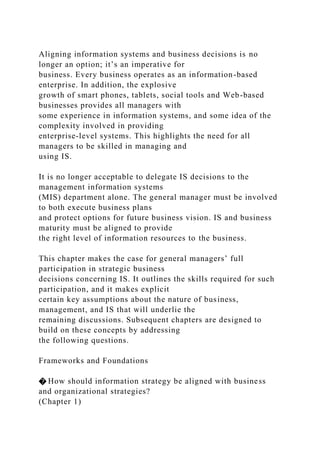 Aligning information systems and business decisions is no
longer an option; it’s an imperative for
business. Every business operates as an information-based
enterprise. In addition, the explosive
growth of smart phones, tablets, social tools and Web-based
businesses provides all managers with
some experience in information systems, and some idea of the
complexity involved in providing
enterprise-level systems. This highlights the need for all
managers to be skilled in managing and
using IS.
It is no longer acceptable to delegate IS decisions to the
management information systems
(MIS) department alone. The general manager must be involved
to both execute business plans
and protect options for future business vision. IS and business
maturity must be aligned to provide
the right level of information resources to the business.
This chapter makes the case for general managers’ full
participation in strategic business
decisions concerning IS. It outlines the skills required for such
participation, and it makes explicit
certain key assumptions about the nature of business,
management, and IS that will underlie the
remaining discussions. Subsequent chapters are designed to
build on these concepts by addressing
the following questions.
Frameworks and Foundations
� How should information strategy be aligned with business
and organizational strategies?
(Chapter 1)
 