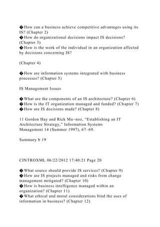 � How can a business achieve competitive advantages using its
IS? (Chapter 2)
� How do organizational decisions impact IS decisions?
(Chapter 3)
� How is the work of the individual in an organization affected
by decisions concerning IS?
(Chapter 4)
� How are information systems integrated with business
processes? (Chapter 5)
IS Management Issues
� What are the components of an IS architecture? (Chapter 6)
� How is the IT organization managed and funded? (Chapter 7)
� How are IS decisions made? (Chapter 8)
11 Gordon Hay and Rick Mu~noz, “Establishing an IT
Architecture Strategy,” Information Systems
Management 14 (Summer 1997), 67–69.
Summary b 19
CINTROXML 06/22/2012 17:40:21 Page 20
� What source should provide IS services? (Chapter 9)
� How are IS projects managed and risks from change
management mitigated? (Chapter 10)
� How is business intelligence managed within an
organization? (Chapter 11)
� What ethical and moral considerations bind the uses of
information in business? (Chapter 12)
 