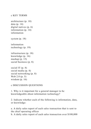 c KEY TERMS
architecture (p. 18)
data (p. 14)
digital natives (p. 6)
information (p. 14)
information
system (p. 18)
information
technology (p. 19)
infrastructure (p. 18)
knowledge (p. 16)
mashup (p. 15)
social business (p. 8)
social IT (p. 8)
social media (p. 8)
social networking (p. 8)
Web 2.0 (p. 5)
wisdom (p. 16)
c DISCUSSION QUESTIONS
1. Why is it important for a general manager to be
knowledgeable about information technology?
2. Indicate whether each of the following is information, data,
or knowledge:
a. A daily sales report of each sales transaction that is sent to
the chief operating officer
b. A daily sales report of each sales transaction over $100,000
 