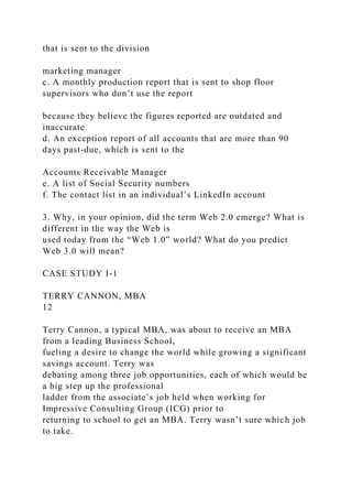 that is sent to the division
marketing manager
c. A monthly production report that is sent to shop floor
supervisors who don’t use the report
because they believe the figures reported are outdated and
inaccurate
d. An exception report of all accounts that are more than 90
days past-due, which is sent to the
Accounts Receivable Manager
e. A list of Social Security numbers
f. The contact list in an individual’s LinkedIn account
3. Why, in your opinion, did the term Web 2.0 emerge? What is
different in the way the Web is
used today from the “Web 1.0” world? What do you predict
Web 3.0 will mean?
CASE STUDY I-1
TERRY CANNON, MBA
12
Terry Cannon, a typical MBA, was about to receive an MBA
from a leading Business School,
fueling a desire to change the world while growing a significant
savings account. Terry was
debating among three job opportunities, each of which would be
a big step up the professional
ladder from the associate’s job held when working for
Impressive Consulting Group (ICG) prior to
returning to school to get an MBA. Terry wasn’t sure which job
to take.
 