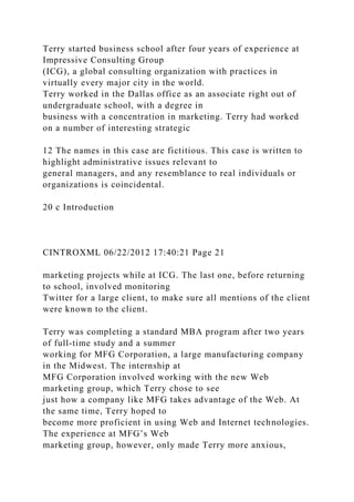 Terry started business school after four years of experience at
Impressive Consulting Group
(ICG), a global consulting organization with practices in
virtually every major city in the world.
Terry worked in the Dallas office as an associate right out of
undergraduate school, with a degree in
business with a concentration in marketing. Terry had worked
on a number of interesting strategic
12 The names in this case are fictitious. This case is written to
highlight administrative issues relevant to
general managers, and any resemblance to real individuals or
organizations is coincidental.
20 c Introduction
CINTROXML 06/22/2012 17:40:21 Page 21
marketing projects while at ICG. The last one, before returning
to school, involved monitoring
Twitter for a large client, to make sure all mentions of the client
were known to the client.
Terry was completing a standard MBA program after two years
of full-time study and a summer
working for MFG Corporation, a large manufacturing company
in the Midwest. The internship at
MFG Corporation involved working with the new Web
marketing group, which Terry chose to see
just how a company like MFG takes advantage of the Web. At
the same time, Terry hoped to
become more proficient in using Web and Internet technologies.
The experience at MFG’s Web
marketing group, however, only made Terry more anxious,
 