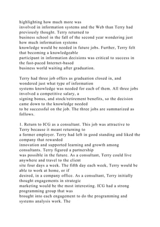 highlighting how much more was
involved in information systems and the Web than Terry had
previously thought. Terry returned to
business school in the fall of the second year wondering just
how much information systems
knowledge would be needed in future jobs. Further, Terry felt
that becoming a knowledgeable
participant in information decisions was critical to success in
the fast-paced Internet-based
business world waiting after graduation.
Terry had three job offers as graduation closed in, and
wondered just what type of information
systems knowledge was needed for each of them. All three jobs
involved a competitive salary, a
signing bonus, and stock/retirement benefits, so the decision
came down to the knowledge needed
to be successful on the job. The three jobs are summarized as
follows.
1. Return to ICG as a consultant. This job was attractive to
Terry because it meant returning to
a former employer. Terry had left in good standing and liked the
company that rewarded
innovation and supported learning and growth among
consultants. Terry figured a partnership
was possible in the future. As a consultant, Terry could live
anywhere and travel to the client
site four days a week. The fifth day each week, Terry would be
able to work at home, or if
desired, in a company office. As a consultant, Terry initially
thought engagements in strategic
marketing would be the most interesting. ICG had a strong
programming group that was
brought into each engagement to do the programming and
systems analysis work. The
 