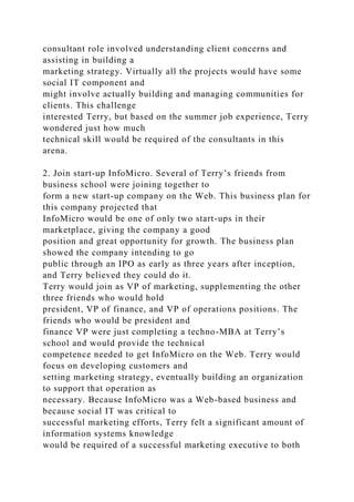 consultant role involved understanding client concerns and
assisting in building a
marketing strategy. Virtually all the projects would have some
social IT component and
might involve actually building and managing communities for
clients. This challenge
interested Terry, but based on the summer job experience, Terry
wondered just how much
technical skill would be required of the consultants in this
arena.
2. Join start-up InfoMicro. Several of Terry’s friends from
business school were joining together to
form a new start-up company on the Web. This business plan for
this company projected that
InfoMicro would be one of only two start-ups in their
marketplace, giving the company a good
position and great opportunity for growth. The business plan
showed the company intending to go
public through an IPO as early as three years after inception,
and Terry believed they could do it.
Terry would join as VP of marketing, supplementing the other
three friends who would hold
president, VP of finance, and VP of operations positions. The
friends who would be president and
finance VP were just completing a techno-MBA at Terry’s
school and would provide the technical
competence needed to get InfoMicro on the Web. Terry would
focus on developing customers and
setting marketing strategy, eventually building an organization
to support that operation as
necessary. Because InfoMicro was a Web-based business and
because social IT was critical to
successful marketing efforts, Terry felt a significant amount of
information systems knowledge
would be required of a successful marketing executive to both
 