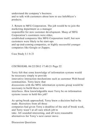 understand the company’s business
and to talk with customers about how to use InfoMicro’s
products.
3. Return to MFG Corporation. The job would be to join the
marketing department as a manager
responsible for new customer development. Many of MFG
Corporation’s customers were older,
established companies like MFG Corporation itself, but new
customers were likely to be start-ups
and up-and-coming companies, or highly successful younger
companies like Google or Zappos.
Case Study I-1 b 21
CINTROXML 06/22/2012 17:40:21 Page 22
Terry felt that some knowledge of information systems would
be necessary simply to provide
innovative interaction mechanisms such as customer Web-based
communities. Terry knew that
discussions with the MFG information systems group would be
necessary to build these new
interfaces. How knowledgeable must Terry be on information
systems issues to hold this job?
As spring break approached, Terry knew a decision had to be
made. Recruiters from all three
companies had given Terry a deadline of the end of break week,
and Terry wasn’t at all sure which job to
take. All sounded interesting, and all were reasonable
alternatives for Terry’s next career move.
Discussion Questions
 