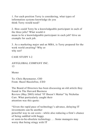 1. For each position Terry is considering, what types of
information systems knowledge do you
think Terry would need?
2. How could Terry be a knowledgeable participant in each of
the three jobs? What would it
mean to be a knowledgeable participant in each job? Give an
example for each job.
3. As a marketing major and an MBA, is Terry prepared for the
work world awaiting? Why or
why not?
CASE STUDY I-2
ANYGLOBAL COMPANY INC.
13
Memo
To: Chris Bytemaster, CIO
From: Hazel Hasslefree, CEO
The Board of Directors has been discussing an old article they
found in The Harvard Business
Review (May 2003) titled “IT Doesn’t Matter” by Nicholas
Carr. What particularly caught their
attention was this quote:
“Given the rapid pace of technology’s advance, delaying IT
investments can be another
powerful way to cut costs—while also reducing a firm’s chance
of being saddled with buggy
or soon-to-be-obsolete technology. . . Some managers may
worry that being stingy with IT
 
