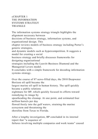 cCHAPTER 1
THE INFORMATION
SYSTEMS STRATEGY
TRIANGLE
The information systems strategy triangle highlights the
alignment necessary between
decisions of business strategy, information systems, and
organizational design. This
chapter reviews models of business strategy including Porter’s
generic strategies,
and dynamic models such as hypercompetition. It suggests a
model for creating a social
business strategy and briefly discusses frameworks for
designing organizational
strategies including the Leavitt Business Diamond and the
Managerial Levers model.
It concludes with a simple framework for decoding information
systems strategy.
Over the course of 87 news-filled days, the 2010 Deepwater
Horizon oil spill became the
largest marine oil spill in human history. The spill quickly
became a public relations
nightmare for BP, which quickly focused its efforts toward
remedying its image by
spearheading the cleanup. At one point, and estimated four
million barrels per day
flowed freely into the gulf waters, straining the marine
ecosystem and threatening the
shoreline from Texas to Florida.
After a lengthy investigation, BP concluded in its internal
report that “a sequence of
failures involving multiple companies and work teams” caused
 