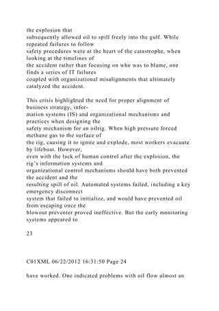 the explosion that
subsequently allowed oil to spill freely into the gulf. While
repeated failures to follow
safety procedures were at the heart of the catastrophe, when
looking at the timelines of
the accident rather than focusing on who was to blame, one
finds a series of IT failures
coupled with organizational misalignments that ultimately
catalyzed the accident.
This crisis highlighted the need for proper alignment of
business strategy, infor-
mation systems (IS) and organizational mechanisms and
practices when designing the
safety mechanism for an oilrig. When high pressure forced
methane gas to the surface of
the rig, causing it to ignite and explode, most workers evacuate
by lifeboat. However,
even with the lack of human control after the explosion, the
rig’s information systems and
organizational control mechanisms should have both prevented
the accident and the
resulting spill of oil. Automated systems failed, including a key
emergency disconnect
system that failed to initialize, and would have prevented oil
from escaping once the
blowout preventer proved ineffective. But the early monitoring
systems appeared to
23
C01XML 06/22/2012 16:31:50 Page 24
have worked. One indicated problems with oil flow almost an
 