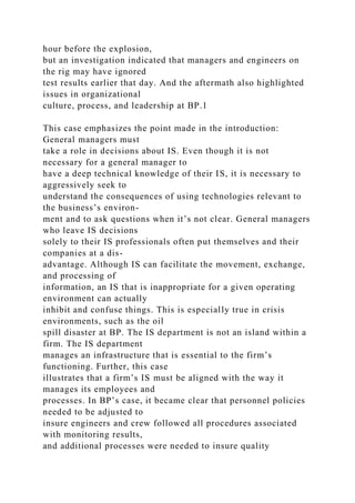 hour before the explosion,
but an investigation indicated that managers and engineers on
the rig may have ignored
test results earlier that day. And the aftermath also highlighted
issues in organizational
culture, process, and leadership at BP.1
This case emphasizes the point made in the introduction:
General managers must
take a role in decisions about IS. Even though it is not
necessary for a general manager to
have a deep technical knowledge of their IS, it is necessary to
aggressively seek to
understand the consequences of using technologies relevant to
the business’s environ-
ment and to ask questions when it’s not clear. General managers
who leave IS decisions
solely to their IS professionals often put themselves and their
companies at a dis-
advantage. Although IS can facilitate the movement, exchange,
and processing of
information, an IS that is inappropriate for a given operating
environment can actually
inhibit and confuse things. This is especially true in crisis
environments, such as the oil
spill disaster at BP. The IS department is not an island within a
firm. The IS department
manages an infrastructure that is essential to the firm’s
functioning. Further, this case
illustrates that a firm’s IS must be aligned with the way it
manages its employees and
processes. In BP’s case, it became clear that personnel policies
needed to be adjusted to
insure engineers and crew followed all procedures associated
with monitoring results,
and additional processes were needed to insure quality
 