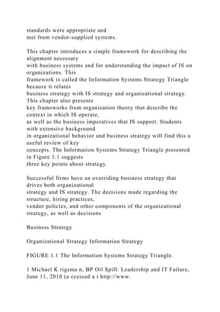 standards were appropriate and
met from vendor-supplied systems.
This chapter introduces a simple framework for describing the
alignment necessary
with business systems and for understanding the impact of IS on
organizations. This
framework is called the Information Systems Strategy Triangle
because it relates
business strategy with IS strategy and organizational strategy.
This chapter also presents
key frameworks from organization theory that describe the
context in which IS operate,
as well as the business imperatives that IS support. Students
with extensive background
in organizational behavior and business strategy will find this a
useful review of key
concepts. The Information Systems Strategy Triangle presented
in Figure 1.1 suggests
three key points about strategy.
Successful firms have an overriding business strategy that
drives both organizational
strategy and IS strategy. The decisions made regarding the
structure, hiring practices,
vendor policies, and other components of the organizational
strategy, as well as decisions
Business Strategy
Organizational Strategy Information Strategy
FIGURE 1.1 The Information Systems Strategy Triangle.
1 Michael K rigsma n, BP Oil Spill: Leadership and IT Failure,
June 11, 2010 (a ccessed a t http://www.
 