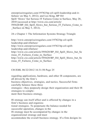 enterpriseirregulars.com/19782/bp-oil-spill-leadership-and-it-
failure/ on May 5, 2012); and Leo King, BP Oil
Spill ‘Slows’ but Serious IT Failures Come to Surface, May 28,
2010 (accessed at http://www.cio.com/article/
595620/BP_Oil_Spill_Slows_but_Serious_IT_Failures_Come_to
_Surface on May 5, 2012).
24 c Chapter 1 The Information Systems Strategy Triangle
http://www.enterpriseirregulars.com/19782/bp-oil-spill-
leadership-and-itfailure/
http://www.enterpriseirregulars.com/19782/bp-oil-spill-
leadership-and-itfailure/
http://www.cio.com/article/595620/BP_Oil_Spill_Slows_but_Se
rious_IT_Failures_Come_to_Surface
http://www.cio.com/article/595620/BP_Oil_Spill_Slows_but_Se
rious_IT_Failures_Come_to_Surface
C01XML 06/22/2012 16:31:50 Page 25
regarding applications, hardware, and other IS components, are
all driven by the firm’s
business objectives, strategies, and tactics. Successful firms
carefully balance these three
strategies—they purposely design their organization and their IS
strategies to comple-
ment their business strategy.
IS strategy can itself affect and is affected by changes in a
firm’s business and organiza-
tional strategies. To perpetuate the balance needed for
successful operation, changes in the
IS strategy must be accompanied by changes in the
organizational strategy and must
accommodate the overall business strategy. If a firm designs its
 