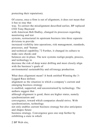 protecting their reputation).
Of course, once a firm is out of alignment, it does not mean that
it has to stay that
way. To correct the misalignment described earlier, BP replaced
CEO Tony Hayward
with American Bob Dudley, changed its processes regarding
monitoring and test
systems, restructured its upstream business into three separate
divisions to provide
increased visibility into operations, risk management, standards,
processes, and “human
and technical capability.”2 Further, it changed its culture to
make sure checks and
balances are in place. The new systems realign people, process,
and technology to
decrease the risk of deep water drilling and most closely align
with the business’s goals of
environmental sustainability and oil/energy production.
What does alignment mean? A book entitled Winning the 3-
Legged Race defines
alignment as the situation in which a company’s current and
emerging business strategy
is enabled, supported, and unconstrained by technology. The
authors suggest that
although alignment is good, there are higher states, namely
synchronization and
convergence, toward which companies should strive. With
synchronization, technology
not only enables current business strategy but also anticipates
and shapes future
business strategy. Convergence goes one step further by
exhibiting a state in which
2 BP Web site,
 