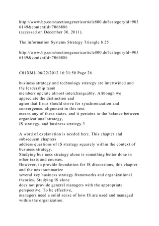 http://www.bp.com/sectiongenericarticle800.do?categoryId=903
6149&contentId=7066886
(accessed on December 30, 2011).
The Information Systems Strategy Triangle b 25
http://www.bp.com/sectiongenericarticle800.do?categoryId=903
6149&contentId=7066886
C01XML 06/22/2012 16:31:50 Page 26
business strategy and technology strategy are intertwined and
the leadership team
members operate almost interchangeably. Although we
appreciate the distinction and
agree that firms should strive for synchronization and
convergence, alignment in this text
means any of these states, and it pertains to the balance between
organizational strategy,
IS strategy, and business strategy.3
A word of explanation is needed here. This chapter and
subsequent chapters
address questions of IS strategy squarely within the context of
business strategy.
Studying business strategy alone is something better done in
other texts and courses.
However, to provide foundation for IS discussions, this chapter
and the next summarize
several key business strategy frameworks and organizational
theories. Studying IS alone
does not provide general managers with the appropriate
perspective. To be effective,
managers need a solid sense of how IS are used and managed
within the organization.
 