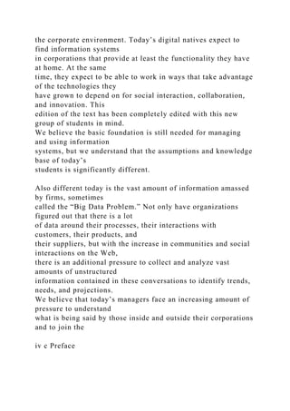 the corporate environment. Today’s digital natives expect to
find information systems
in corporations that provide at least the functionality they have
at home. At the same
time, they expect to be able to work in ways that take advantage
of the technologies they
have grown to depend on for social interaction, collaboration,
and innovation. This
edition of the text has been completely edited with this new
group of students in mind.
We believe the basic foundation is still needed for managing
and using information
systems, but we understand that the assumptions and knowledge
base of today’s
students is significantly different.
Also different today is the vast amount of information amassed
by firms, sometimes
called the “Big Data Problem.” Not only have organizations
figured out that there is a lot
of data around their processes, their interactions with
customers, their products, and
their suppliers, but with the increase in communities and social
interactions on the Web,
there is an additional pressure to collect and analyze vast
amounts of unstructured
information contained in these conversations to identify trends,
needs, and projections.
We believe that today’s managers face an increasing amount of
pressure to understand
what is being said by those inside and outside their corporations
and to join the
iv c Preface
 