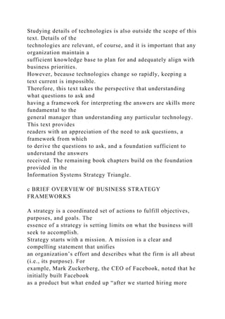 Studying details of technologies is also outside the scope of this
text. Details of the
technologies are relevant, of course, and it is important that any
organization maintain a
sufficient knowledge base to plan for and adequately align with
business priorities.
However, because technologies change so rapidly, keeping a
text current is impossible.
Therefore, this text takes the perspective that understanding
what questions to ask and
having a framework for interpreting the answers are skills more
fundamental to the
general manager than understanding any particular technology.
This text provides
readers with an appreciation of the need to ask questions, a
framework from which
to derive the questions to ask, and a foundation sufficient to
understand the answers
received. The remaining book chapters build on the foundation
provided in the
Information Systems Strategy Triangle.
c BRIEF OVERVIEW OF BUSINESS STRATEGY
FRAMEWORKS
A strategy is a coordinated set of actions to fulfill objectives,
purposes, and goals. The
essence of a strategy is setting limits on what the business will
seek to accomplish.
Strategy starts with a mission. A mission is a clear and
compelling statement that unifies
an organization’s effort and describes what the firm is all about
(i.e., its purpose). For
example, Mark Zuckerberg, the CEO of Facebook, noted that he
initially built Facebook
as a product but what ended up “after we started hiring more
 