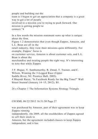 people and building out the
team is I began to get an appreciation that a company is a great
way to get a lot of people
involved in a mission you’re trying to push forward. Our
mission is getting people to
connect.”4
In a few words the mission statement sums up what is unique
about the firm.
Figure 1.2 demonstrates that even though Zappos, Amazon, and
L.L. Bean are all in the
retail industry, they view their missions quite differently. For
example, Zappos’ focus is
on customer service, Amazon is about customer sets, and L.L.
Bean is about the
merchandise and treating people the right way. It’s interesting
to note that while Zappos
3 F. Hogue, V. Sambamurthy, R. Zmud, T. Trainer, and C.
Wilson, Winning the 3-Legged Race (Upper
Saddle River, NJ: Prentice Hall, 2005).
4 Shayndi Raice, “Is Facebook Ready for the Big Time?” Wall
Street Journal (January 14–15, 2012), B1.
26 c Chapter 1 The Information Systems Strategy Triangle
C01XML 06/22/2012 16:31:50 Page 27
was purchased by Amazon, part of their agreement was to keep
Zappos running
independently. (In 2009, all the stockholders of Zappos agreed
to sell their stock to
Amazon, but the agreement included clauses to keep Zappos
independent, and it has
 
