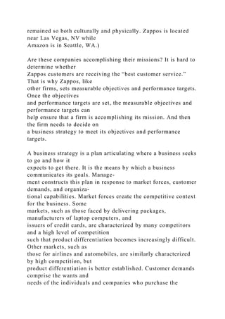 remained so both culturally and physically. Zappos is located
near Las Vegas, NV while
Amazon is in Seattle, WA.)
Are these companies accomplishing their missions? It is hard to
determine whether
Zappos customers are receiving the “best customer service.”
That is why Zappos, like
other firms, sets measurable objectives and performance targets.
Once the objectives
and performance targets are set, the measurable objectives and
performance targets can
help ensure that a firm is accomplishing its mission. And then
the firm needs to decide on
a business strategy to meet its objectives and performance
targets.
A business strategy is a plan articulating where a business seeks
to go and how it
expects to get there. It is the means by which a business
communicates its goals. Manage-
ment constructs this plan in response to market forces, customer
demands, and organiza-
tional capabilities. Market forces create the competitive context
for the business. Some
markets, such as those faced by delivering packages,
manufacturers of laptop computers, and
issuers of credit cards, are characterized by many competitors
and a high level of competition
such that product differentiation becomes increasingly difficult.
Other markets, such as
those for airlines and automobiles, are similarly characterized
by high competition, but
product differentiation is better established. Customer demands
comprise the wants and
needs of the individuals and companies who purchase the
 