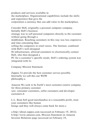 products and services available in
the marketplace. Organizational capabilities include the skills
and experience that give the
corporation a currency that can add value in the marketplace.
Consider Dell, originally a personal computer company.
Initially Dell’s business
strategy was to sell personal computers directly to the customer
without going through a
middleman. Reaching customers in this way was less expensive
and time consuming than
selling the computers in retail stores. The Internet, combined
with Dell’s well-designed
IS infrastructure, allowed customers to electronically contact
Dell, who then designed a
PC for a customer’s specific needs. Dell’s ordering system was
integrated with its
Company Mission Statement
Zappos To provide the best customer service possible.
Internally we call this our WOW
philosophy.a
Amazon We seek to be Earth’s most customer-centric company
for three primary customer
sets: consumer customers, seller customers and developer
customers.b
L.L. Bean Sell good merchandise at a reasonable profit, treat
your customers like human
beings and they will always come back for more.c
a http://about.zappos.com (accessed on February 19, 2012).
b http://www.amazon.com, Mission Statement on Amazon
Investor Relations page (accessed on February 19,
 