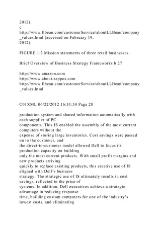 2012).
c
http://www.llbean.com/customerService/aboutLLBean/company
_values.html (accessed on February 19,
2012).
FIGURE 1.2 Mission statements of three retail businesses.
Brief Overview of Business Strategy Frameworks b 27
http://www.amazon.com
http://www.about.zappos.com
http://www.llbean.com/customerService/aboutLLBean/company
_values.html
C01XML 06/22/2012 16:31:50 Page 28
production system and shared information automatically with
each supplier of PC
components. This IS enabled the assembly of the most current
computers without the
expense of storing large inventories. Cost savings were passed
on to the customer, and
the direct-to-customer model allowed Dell to focus its
production capacity on building
only the most current products. With small profit margins and
new products arriving
quickly to replace existing products, this creative use of IS
aligned with Dell’s business
strategy. The strategic use of IS ultimately results in cost
savings, reflected in the price of
systems. In addition, Dell executives achieve a strategic
advantage in reducing response
time, building custom computers for one of the industry’s
lowest costs, and eliminating
 