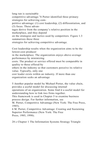 long run is sustainable
competitive advantage.”6 Porter identified three primary
strategies for achieving com-
petitive advantage: (1) cost leadership, (2) differentiation, and
(3) focus. These advan-
tages derive from the company’s relative position in the
marketplace, and they depend
on the strategies and tactics used by competitors. Figure 1.3
summarizes these three
strategies for achieving competitive advantage.
Cost leadership results when the organization aims to be the
lowest-cost producer
in the marketplace. The organization enjoys above-average
performance by minimizing
costs. The product or service offered must be comparable in
quality to those offered by
others in the industry so that customers perceive its relative
value. Typically, only one
cost leader exists within an industry. If more than one
organization seeks an advantage
5 Another popular model by Michael Porter, the value chain,
provides a useful model for discussing internal
operations of an organization. Some find it a useful model for
understanding how to link two firms together.
This framework is used in Chapter 5 to examine business
process design. For further information, see
M. Porter, Competitive Advantage (New York: The Free Press,
1985).
6 M. Porter, Competitive Advantage: Creating and Sustaining
Superior Performance (New York: The Free
Press, 1985, 1998).
28 c Chapter 1 The Information Systems Strategy Triangle
 