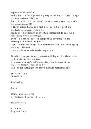 segment of the market
and tailor its offerings to that group of customers. This strategy
has two variants: (1) cost
focus, in which the organization seeks a cost advantage within
its segment, and (2)
differentiation focus, in which it seeks to distinguish its
products or services within the
segment. This strategy allows the organization to achieve a
local competitive advantage,
even if it does not achieve competitive advantage in the
marketplace overall. As Porter
explains how the focuser can achieve competitive advantage by
the way it focuses
exclusively on certain market segments:
Breadth of target is clearly a matter of degree, but the essence
of focus is the exploitation
of a narrow target’s differences from the balance of the
industry. Narrow focus in and of
itself is not sufficient for above-average performance.7
Differentiation
Overall Cost
Leadership
Focus
Uniqueness Perceived
by Customer Low Cost Position
Industry-wide
Particular
Segment Only
 
