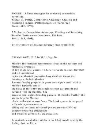 FIGURE 1.3 Three strategies for achieving competitive
advantage.
Source: M. Porter, Competitive Advantage: Creating and
Sustaining Superior Performance (New York: Free
Press, 1985, 1998).
7 M. Porter, Competitive Advantage: Creating and Sustaining
Superior Performance (New York: The Free
Press, 1985, 1998).
Brief Overview of Business Strategy Frameworks b 29
C01XML 06/22/2012 16:31:51 Page 30
Marriott International demonstrates focus in the business and
related IS strategies
of two of its hotel chains. To better serve its business travelers
and cut operational
expenses, Marriott properties have check-in kiosks that
interface with their Marriott
Rewards loyalty program. A guest can swipe a credit card or
Marriott Rewards card at
the kiosk in the lobby and receive a room assignment and
keycard from the machine. She
can also print airline boarding passes at the kiosks. Further, the
kiosks help the Marriott
chain implement its cost focus. The kiosk system is integrated
with other systems such as
billing and customer relationship management (CRM) to
generate operating efficiencies
and enhanced corporate standardization.
In contrast, stand-alone kiosks in the lobby would destroy the
feeling that the Ritz-
 