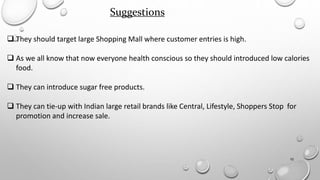 10
Suggestions
 They should target large Shopping Mall where customer entries is high.
 As we all know that now everyone health conscious so they should introduced low calories
food.
 They can introduce sugar free products.
 They can tie-up with Indian large retail brands like Central, Lifestyle, Shoppers Stop for
promotion and increase sale.
 