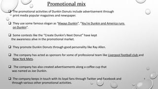 9
Promotional mix
 The promotional activities of Dunkin Donuts include advertisement through
print media popular magazines and newspaper.
 They use some famous slogan as “Always Dunkin”, “You’re Dunkin and America runs
on Dunkin”.
 Some contests like the “Create Dunkin’s Next Donut” have kept
the awareness alive in the promotional market.
 They promote Dunkin Donuts through good personality like Ray Allen.
 The company has acted as sponsors for some of professional team like Liverpool football club and
New York Mets.
 The company has also created advertisements along a coffee cup that
was named as Joe Dunkin.
 The company keeps in touch with its loyal fans through Twitter and Facebook and
through various other promotional activities.
 