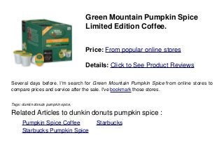Green Mountain Pumpkin Spice
Limited Edition Coffee.
Price: From popular online stores
Details: Click to See Product Reviews
Several days before. I'm search for Green Mountain Pumpkin Spice from online stores to
compare prices and service after the sale. I've bookmark those stores.
Tags: dunkin donuts pumpkin spice,
Related Articles to dunkin donuts pumpkin spice :
. Pumpkin Spice Coffee . Starbucks
. Starbucks Pumpkin Spice
 