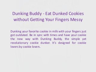 Dunking Buddy - Eat Dunked Cookies
without Getting Your Fingers Messy
Dunking your favorite cookie in milk with your fingers just
got outdated. Be in sync with times and have your cookie
the new way with Dunking Buddy, the simple yet
revolutionary cookie dunker. It’s designed for cookie
lovers by cookie lovers.
 