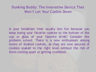 Dunking Buddy: The Innovative Device That 
Won’t Let Your Cookie Down 
Is your breakfast time usually less fun because you 
keep losing your favorite cookies to the bottom of the 
cup or glass of your favorite drink? Consider the 
problem solved. There is a new enthusiasm among 
lovers of dunked cookies, as they are now assured of 
cookies soaked to the right level without the risk of 
them coming apart or getting crumbled. 
 