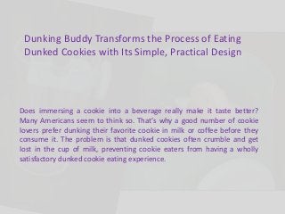 Dunking Buddy Transforms the Process of Eating 
Dunked Cookies with Its Simple, Practical Design 
Does immersing a cookie into a beverage really make it taste better? 
Many Americans seem to think so. That’s why a good number of cookie 
lovers prefer dunking their favorite cookie in milk or coffee before they 
consume it. The problem is that dunked cookies often crumble and get 
lost in the cup of milk, preventing cookie eaters from having a wholly 
satisfactory dunked cookie eating experience. 
 