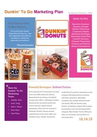 !
!
!
!
!
!
!
!
!
!
!
!
!
!
!
!
!
!
!
!
!
!
!
!
!
!
+!
Dunkin’ To Go Marketing Plan
!
Professor Ehrlich | IMC
1
2015 marks the 65th
anniversary of a small
donut and coffee shop from Quincy,
Massachusetts becoming a worldwide
success story. With 11,000 shops, Dunkin’
Donuts has far succeed its small town
roots to become a global brand
superpower. Even with the success of
Starbucks, Dunkin’ Donuts remains
powerful force in the retail coffee and
franchise arena. Dunkin’ Donuts has
2
worked hard to position themselves as the
company that keeps America running
with their convenient, affordable,
consistent and outright delicious foods
and drinks. With the frontier open,
Dunkin’ is looking to expand their empire
by entering a new and exciting product
category. Meet Dunkin’ To Go. With your
help, we can bring a new product to a
new generation.
Powerful Strategies. Defined Tactics.
Our Famous Iced
Coffee Reborn…
Meet the
Dunkin’ To Go
Marketing
Team:
• Amalba!!Kola!
• Ariel!!Tang!
• John!C.!Mazur!
• Nora!Chen!
• Linh!Pham!
For the first time, Dunkin’
Donuts Brand Group, Inc. sees
their legendary iced coffee go
portable for a whole new
generation and audience.
Inside the Plan
Executive Summary
Situation Analysis
Defined Objectives
Consumer Insights
Marketing Strategies
Marketing Action Plan
Creative Direction
Financial Projections
Controls and Metrics
Notes & Assumptions
#Runwithdunkin
12.14.15
 